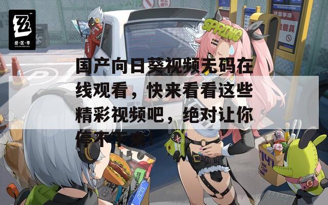 国产向日葵视频无码在线观看，快来看看这些精彩视频吧，绝对让你停不下来！
