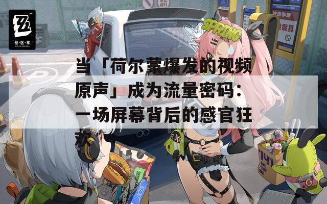 当「荷尔蒙爆发的视频原声」成为流量密码：一场屏幕背后的感官狂欢  第1张