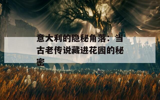 意大利的隐秘角落：当古老传说藏进花园的秘密