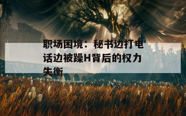职场困境：秘书边打电话边被躁H背后的权力失衡  第1张