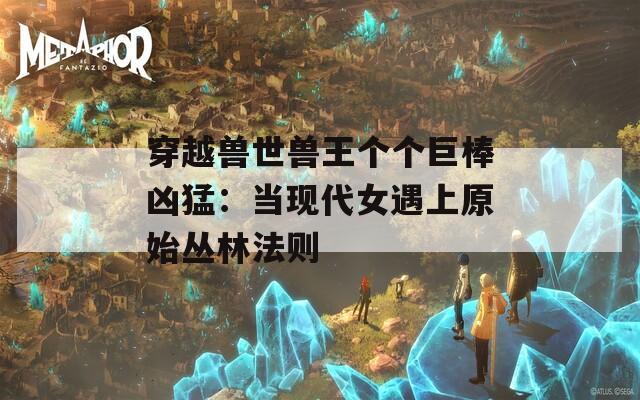 穿越兽世兽王个个巨棒凶猛：当现代女遇上原始丛林法则