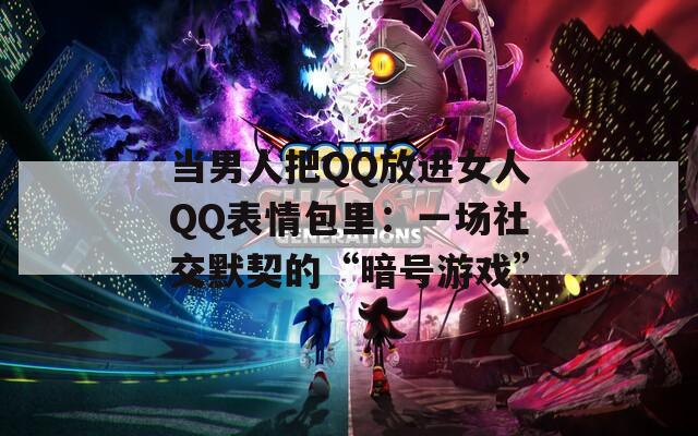 当男人把QQ放进女人QQ表情包里：一场社交默契的“暗号游戏”