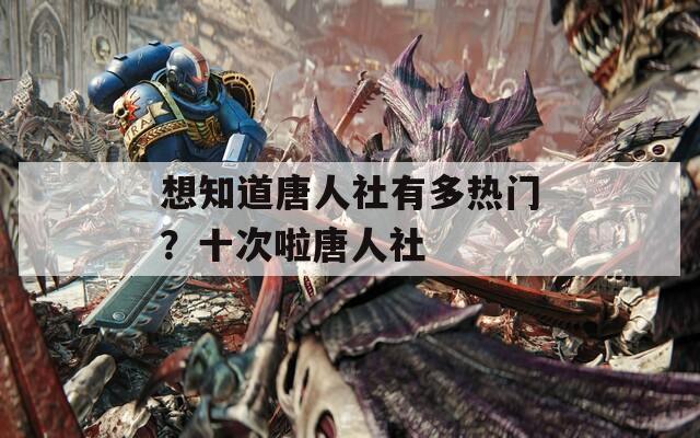 想知道唐人社有多热门？十次啦唐人社  第1张