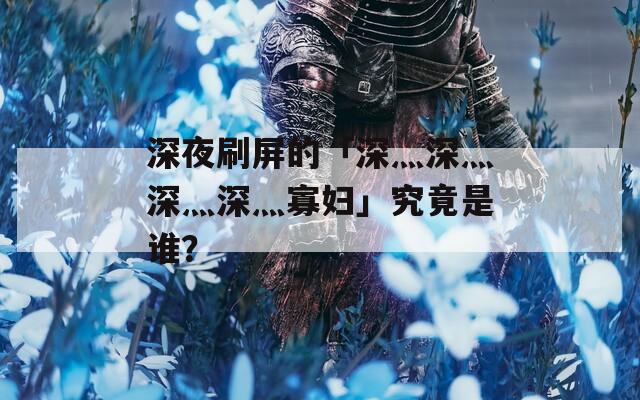 深夜刷屏的「深灬深灬深灬深灬寡妇」究竟是谁？  第1张