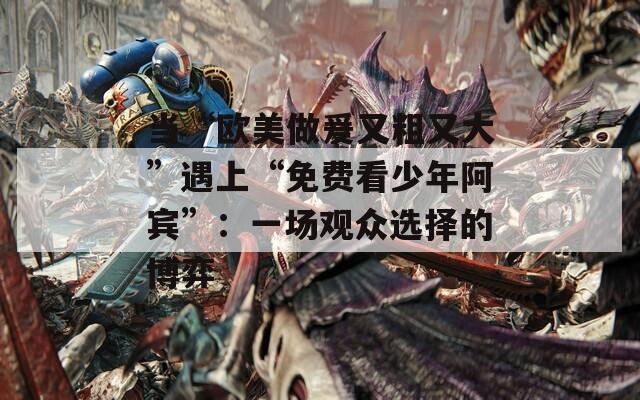 当“欧美做爰又粗又大”遇上“免费看少年阿宾”：一场观众选择的博弈