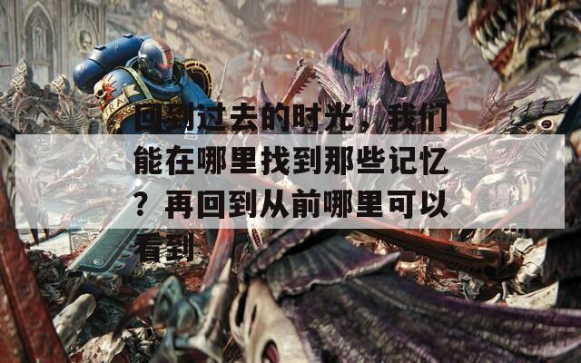 回到过去的时光，我们能在哪里找到那些记忆？再回到从前哪里可以看到  第1张