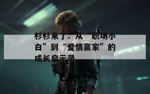 杉杉来了：从“职场小白”到“爱情赢家”的成长启示录  第1张