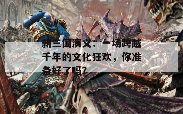 新三国演义：一场跨越千年的文化狂欢，你准备好了吗？