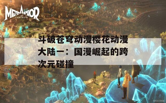 斗破苍穹动漫樱花动漫大陆一：国漫崛起的跨次元碰撞  第1张