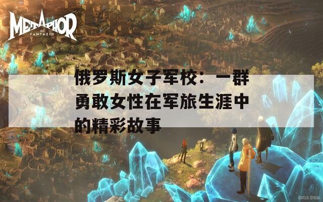俄罗斯女子军校：一群勇敢女性在军旅生涯中的精彩故事
