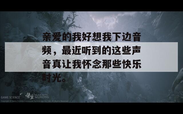 亲爱的我好想我下边音频，最近听到的这些声音真让我怀念那些快乐时光。