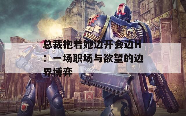 总裁抱着她边开会边H：一场职场与欲望的边界博弈
