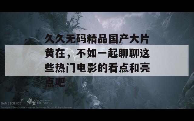 久久无码精品国产大片黄在，不如一起聊聊这些热门电影的看点和亮点吧
