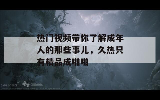 热门视频带你了解成年人的那些事儿，久热只有精品成啪啪
