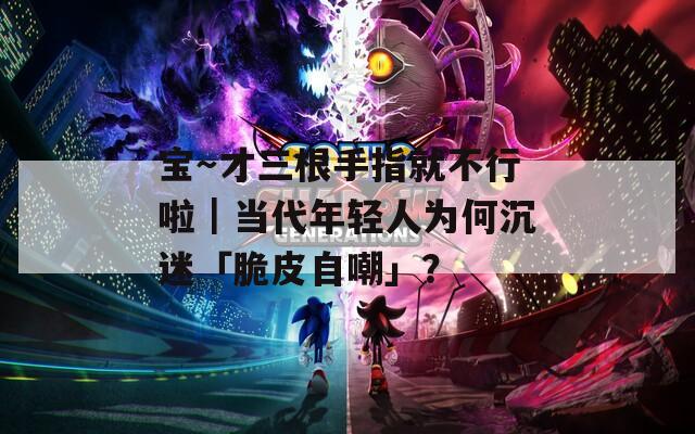 宝～才三根手指就不行啦｜当代年轻人为何沉迷「脆皮自嘲」？  第1张