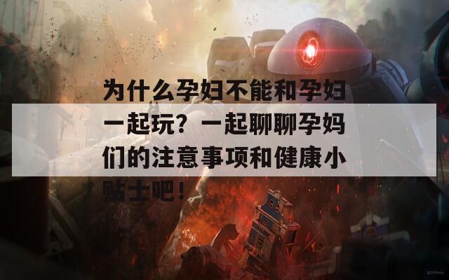 为什么孕妇不能和孕妇一起玩？一起聊聊孕妈们的注意事项和健康小贴士吧！