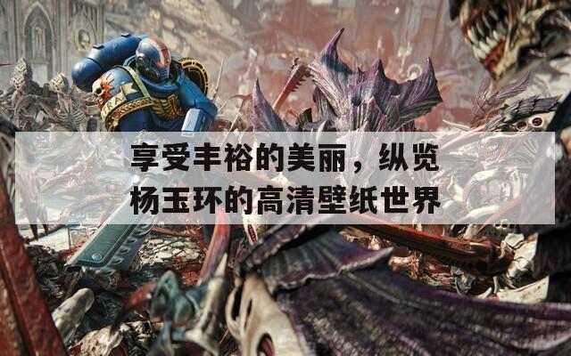 享受丰裕的美丽，纵览杨玉环的高清壁纸世界  第1张