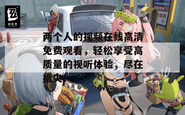 两个人的视频在线高清免费观看，轻松享受高质量的视听体验，尽在指尖！