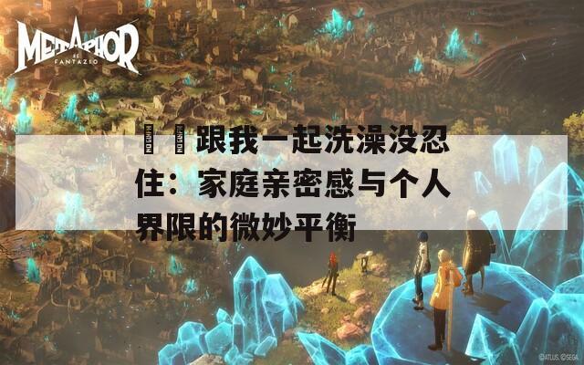 妺妺跟我一起洗澡没忍住：家庭亲密感与个人界限的微妙平衡