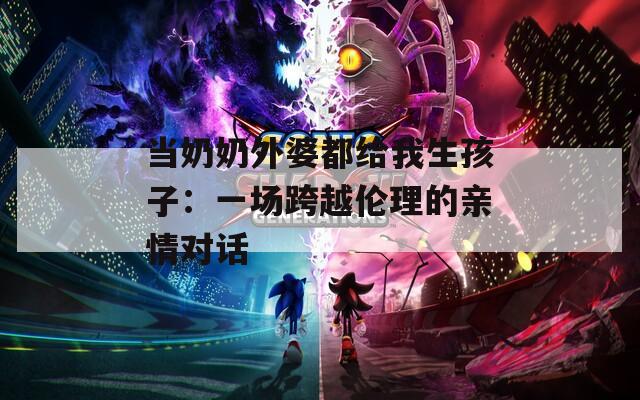 当奶奶外婆都给我生孩子：一场跨越伦理的亲情对话