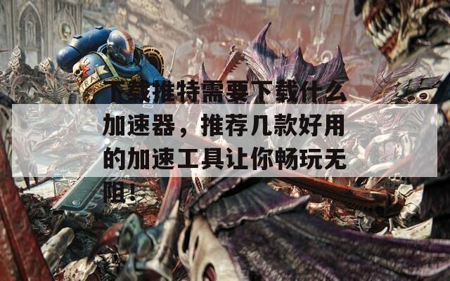 下载推特需要下载什么加速器，推荐几款好用的加速工具让你畅玩无阻！