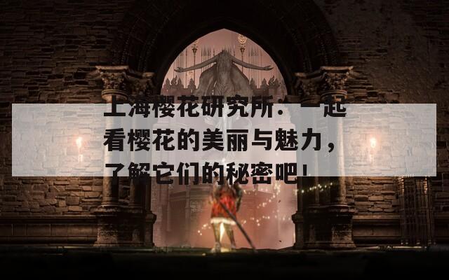 上海樱花研究所：一起看樱花的美丽与魅力，了解它们的秘密吧！  第1张