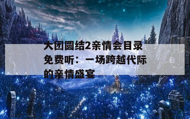 大团圆结2亲情会目录免费听：一场跨越代际的亲情盛宴  第1张