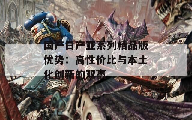 国产日产亚系列精品版优势：高性价比与本土化创新的双赢