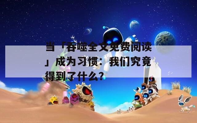 当「吞噬全文免费阅读」成为习惯：我们究竟得到了什么？  第1张