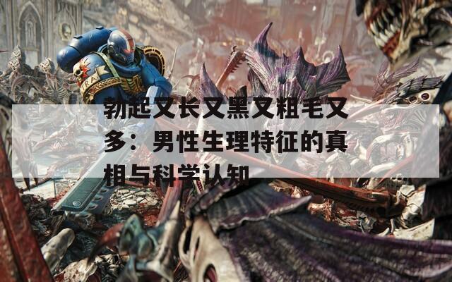 勃起又长又黑又粗毛又多：男性生理特征的真相与科学认知