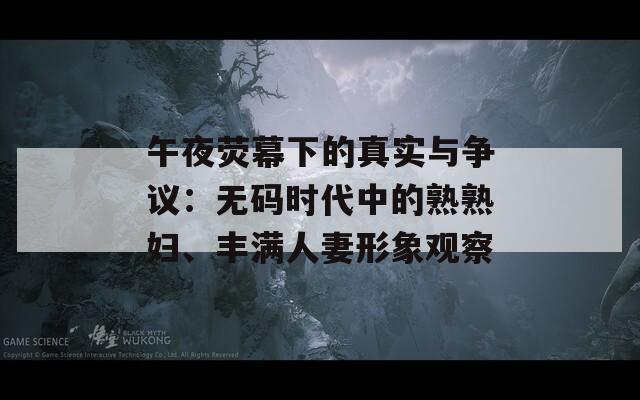 午夜荧幕下的真实与争议：无码时代中的熟熟妇、丰满人妻形象观察