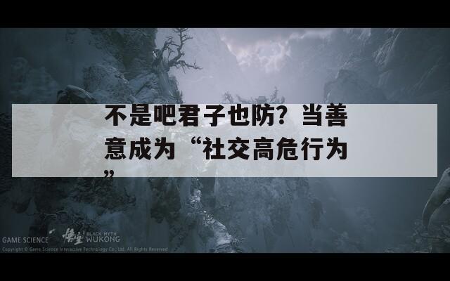 不是吧君子也防？当善意成为“社交高危行为”  第1张