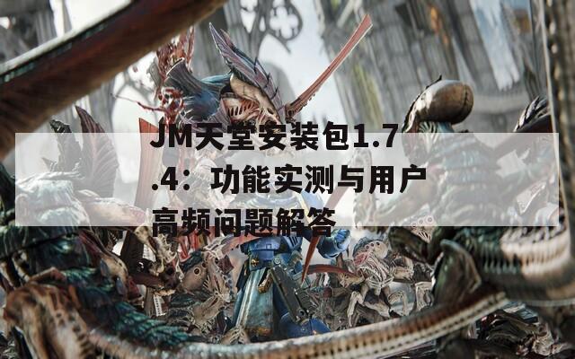 JM天堂安装包1.7.4：功能实测与用户高频问题解答
