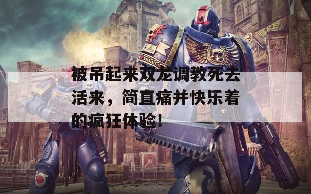 被吊起来双龙调教死去活来，简直痛并快乐着的疯狂体验！  第1张