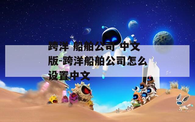 跨洋 船舶公司 中文版-跨洋船舶公司怎么设置中文