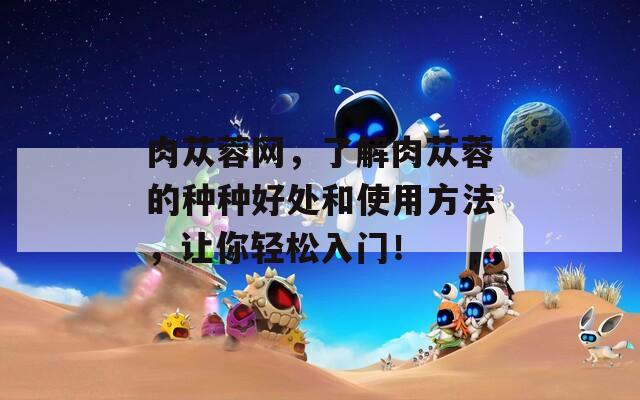肉苁蓉网，了解肉苁蓉的种种好处和使用方法，让你轻松入门！