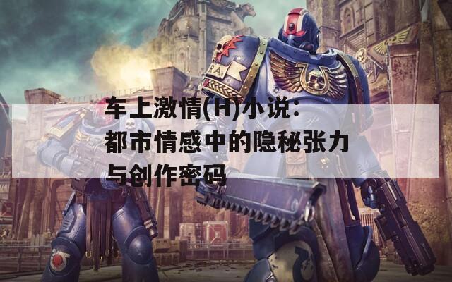车上激情(H)小说：都市情感中的隐秘张力与创作密码