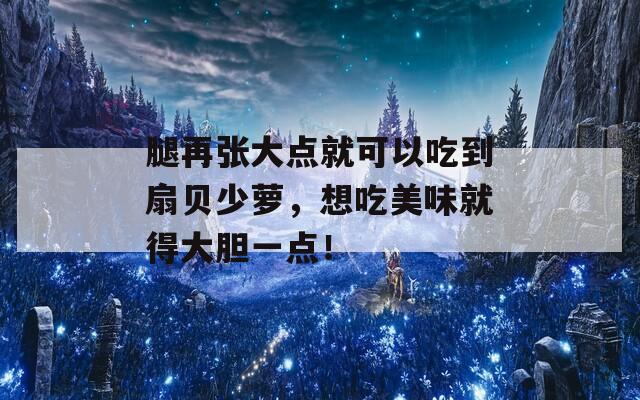 腿再张大点就可以吃到扇贝少萝，想吃美味就得大胆一点！