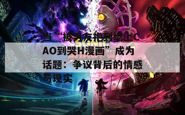 当“被男友抱到墙上CAO到哭H漫画”成为话题：争议背后的情感与现实  第1张