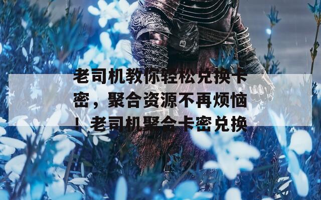 老司机教你轻松兑换卡密，聚合资源不再烦恼！老司机聚合卡密兑换