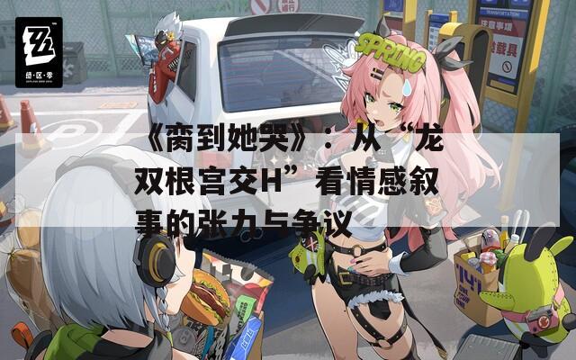 《脔到她哭》：从“龙双根宫交H”看情感叙事的张力与争议