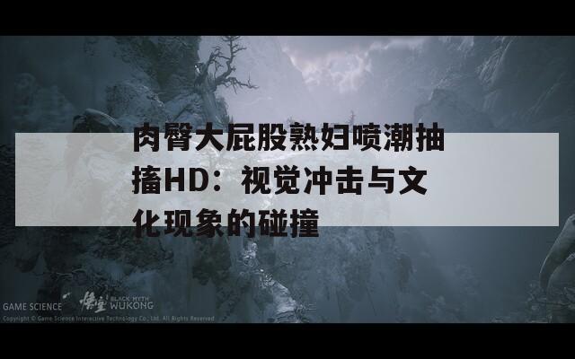 肉臀大屁股熟妇喷潮抽搐HD：视觉冲击与文化现象的碰撞