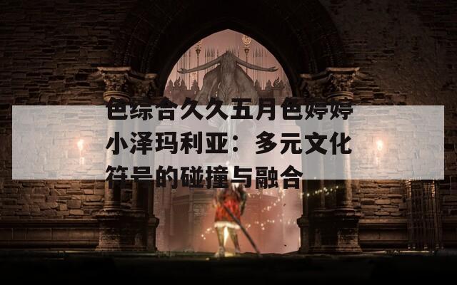 色综合久久五月色婷婷小泽玛利亚：多元文化符号的碰撞与融合