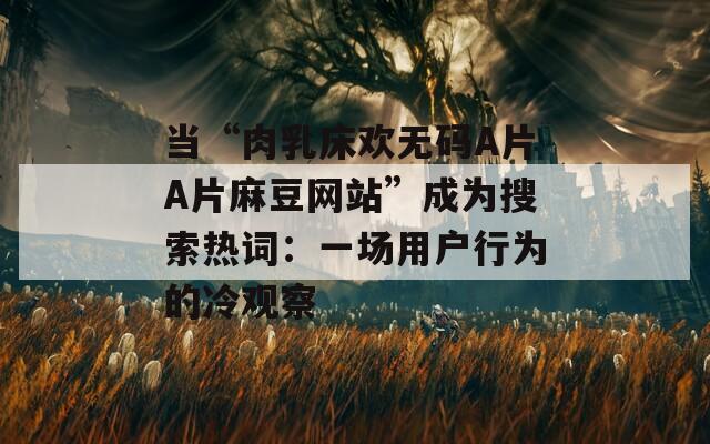 当“肉乳床欢无码A片A片麻豆网站”成为搜索热词：一场用户行为的冷观察