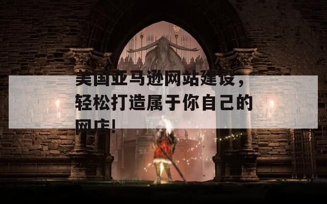 美国亚马逊网站建设，轻松打造属于你自己的网店!