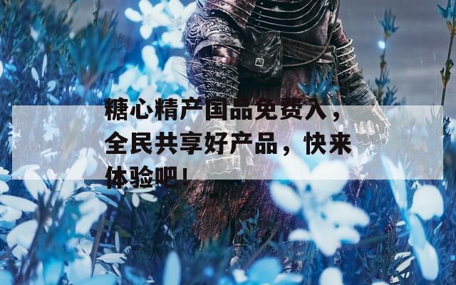 糖心精产国品免费入，全民共享好产品，快来体验吧！