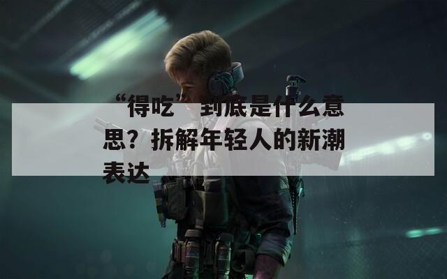 “得吃”到底是什么意思？拆解年轻人的新潮表达