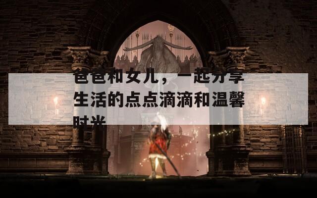 爸爸和女儿，一起分享生活的点点滴滴和温馨时光