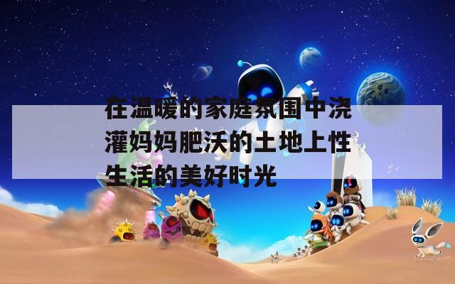 在温暖的家庭氛围中浇灌妈妈肥沃的土地上性生活的美好时光