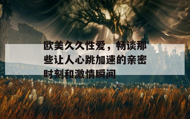 欧美久久性爱，畅谈那些让人心跳加速的亲密时刻和激情瞬间